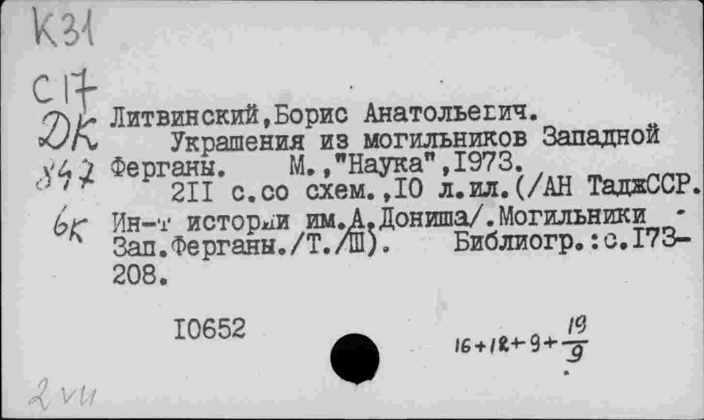 ﻿
cif 2)К äh і к
Литвинский,Борис Анатольевич.
Украшения из могильников Западной Ферганы. М. /Наука",1973.
2ІІ с.со схем.,10 л.ил.(/АН ТаджССР. Ин-т истории им.А.Дониша/.Могильники • Зап.Ферганы./Т./Ш). Библиогр.:с,173-208.
10652
« Я
)6 + /Я->-9-ь-р